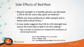 Side Effects of Bed Rest
• Muscle strength in a healthy person can decrease
1.3% to 3% for every day spent on bedrest.1
• Effects are more profound in older people and in
those with critical illness.2
• A new study suggests that 3% to 11% strength loss
occurs for every day in bed in an ICU setting.3
• Age and days on bedrest are independent predictors of
worsening function.
Topp R. Am J Crit Care. Clin Issues 2002.
Yende S. Thorax. 2006.
Fan E. Am JRespir Crit Care Med. 2014;190:1437-46.
 