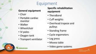 Equipment
General equipment
• Chair
• Portable cardiac
monitor
• Walker
• Wheelchair
• IV poles
• Oxygen tank
• Transport ventilator
Specific rehabilitation
equipment
• TheraBand
• Cuff weights
• Overhead trapeze and
pulleys
• Standing frame
• Cycle ergometers
• Leg press
• Moveo table
• Video game systems
 