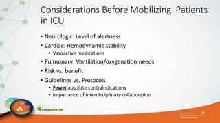 Considerations Before Mobilizing Patients
in ICU
• Neurologic: Level of alertness
• Cardiac: Hemodynamic stability
• Vasoactive medications
• Pulmonary: Ventilation/oxygenation needs
• Risk vs. benefit
• Guidelines vs. Protocols
• Fewer absolute contraindications
• Importance of interdisciplinary collaboration
 