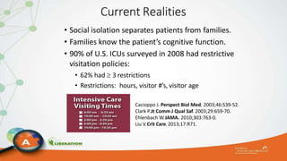 Current Realities
• Social isolation separates patients from families.
• Families know the patient’s cognitive function.
• 90% of U.S. ICUs surveyed in 2008 had restrictive
visitation policies:
• 62% had  3 restrictions
• Restrictions: hours, visitor #’s, visitor age
Cacioppo J. Perspect Biol Med. 2003;46:S39-52.
Clark P.Jt Comm J Qual Saf.2003;29:659-70.
Ehlenbach W.JAMA. 2010;303:763-0.
Liu V.Crit Care.2013;17:R71.
 
