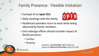 Family Presence: Flexible Visitation
• Concept of an open ICU.
• Daily meetings with the family.
• Healthcare providers learn to work while being
observed by family members.
• Unit redesign efforts should consider impact of
family presence:
• Comfort
• Sleeping
Davidson J. Crit Care Med. 2007;35:605-22.
Cypress B. Dimens Crit Care Nurs. 2012;31:53-64.
 