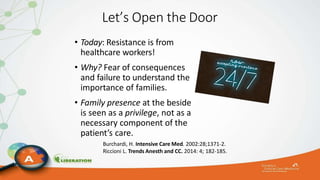 Let’s Open the Door
• Today: Resistance is from
healthcare workers!
• Why? Fear of consequences
and failure to understand the
importance of families.
• Family presence at the beside
is seen as a privilege, not as a
necessary component of the
patient’s care.
Burchardi, H. Intensive Care Med. 2002:28;1371-2.
Riccioni L. Trends Anesth and CC. 2014: 4; 182-185.
 