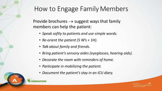 How to Engage FamilyMembers
Provide brochures  suggest ways that family
members can help the patient:
• Speak softly to patients and use simple words.
• Re-orient the patient (5 W’s + 1H).
• Talk about family and friends.
• Bring patient’s sensory aides (eyeglasses, hearing aids).
• Decorate the room with reminders of home.
• Participate in mobilizing the patient.
• Document the patient’s stay in an ICU diary.
 