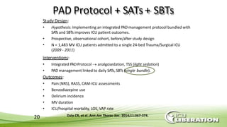 20
PAD Protocol + SATs+ SBTs
Study Design:
• Hypothesis: Implementing an integrated PAD management protocol bundled with
SATsand SBTs improves ICU patient outcomes.
• Prospective, observational cohort, before/after study design
• N = 1,483 MV ICU patients admitted to a single 24-bed Trauma/Surgical ICU
(2009 - 2011)
Interventions:
• Integrated PAD Protocol  analgosedation, TSS (light sedation)
• PAD management linked to daily SATs,SBTs (single bundle).
Outcomes:
• Pain (NRS), RASS, CAM-ICU assessments
• Benzodiazepine use
• Delirium incidence
• MV duration
• ICU/hospital mortality, LOS, VAP rate
Dale CR, et al. Ann Am Thorac Soc. 2014;11:367-374.
 