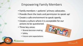 Empowering Family Members
• Family members = patients’ primary advocates.
• Provide them the tools and permission to speak up!
• Create a safe environment to speak openly.
• Create a culture where it is acceptable for our
actions to be questioned.
• Three key areas:
• Shared decision-making
• Safety
• Future care expectations
 