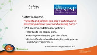 Safety
• Safety is personal!
“Patients and families can play a critical role in
preventing medical errors and reducing harm.”
• NPSF recommendations for patients:
Don’t go to the hospital alone.
Be sure you understand your plan of care.
Patients/families should be invited to participate on
quality/safety committees.
National Patient Safety Foundation. 2014.
 