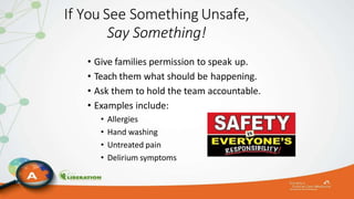 If You See Something Unsafe,
Say Something!
• Give families permission to speak up.
• Teach them what should be happening.
• Ask them to hold the team accountable.
• Examples include:
• Allergies
• Hand washing
• Untreated pain
• Delirium symptoms
 