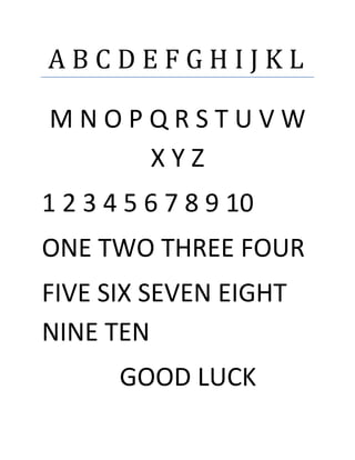 A B C D E F G H I J K L
M N O P Q R S T U V W
X Y Z
1 2 3 4 5 6 7 8 9 10
ONE TWO THREE FOUR
FIVE SIX SEVEN EIGHT
NINE TEN
GOOD LUCK
 
