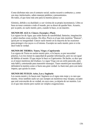 Como disfrutan más con el contacto social, suelen recurrir a embustes y, como
son muy intelectuales, saben manejar palabras y pensamientos.
De todos, el que tiene más arte para la mentira parece ser
Géminis, debido a su dualidad y a ser víctima de su propia inconstancia. Libra se
basa en tener contento a todo el mundo, por su deseo de quedar bien. Acuario,
por su parte, no suele mentir, pero, cuando lo hace, es un maestro.
SIGNOS DE AGUA: Cáncer, Escorpio y Piscis
Les siguen los de Agua, que están llenos de sensibilidad, fantasías, imaginación
y saben muchas cosas ocultas. De ellos, Piscis es el que más mentiras “blancas”,
quizá por su inseguridad. Cáncer suele mentir en la mayoría de las ocasiones
para proteger a los suyos o a él mismo. Escorpio no suele mentir, pero sí evita
decir toda la verdad.
SIGNOS DE TIERRA: Tauro, Virgo y Capricornio
Los signos de Tierra no suelen mentir pero, si lo hacen, es por necesidad
práctica. Los tres tienen la capacidad de guardar información, pero no son igual
de hábiles al mentir. El que mejor lo hace es Capricornio. De hecho, se dice que
es el mejor mentiroso del Zodiaco. Le sigue Virgo con un estilo parecido, pero
más hábil y entretenido para transmitir mensajes. Tauro mentirá por necesidad y
defenderá la mentira como si fuera una gran verdad. Lo hará mal, pero con tanto
ímpetu, que quizás le crean.
SIGNOS DE FUEGO: Aries, Leo y Sagitario
Les cuesta mentir y lo hacen mal. Sagitario es el signo más torpe y es raro que
mienta. Aries también suele ser casi siempre un mentiroso muy incapaz, excepto
que esté convencido de su verdad, en cuyo caso, ya dejaría de ser mentira. Leo
es el que más miente pero suelen ser simples exageraciones.
136
 