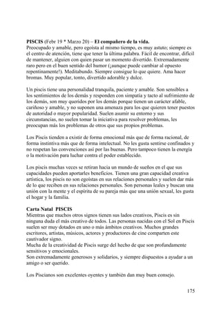 PISCIS (Febr 19 * Marzo 20) – El compañero de la vida.
Preocupado y amable, pero egoísta al mismo tiempo, es muy astuto; siempre es
el centro de atención, tiene que tener la última palabra. Fácil de encontrar, difícil
de mantener, alguien con quien pasar un momento divertido. Extremadamente
raro pero en el buen sentido del humor (¡aunque puede cambiar al opuesto
repentinamente!). Meditabundo. Siempre consigue lo que quiere. Ama hacer
bromas. Muy popular, tonto, divertido adorable y dulce.
Un piscis tiene una personalidad tranquila, paciente y amable. Son sensibles a
los sentimientos de los demás y responden con simpatía y tacto al sufrimiento de
los demás, son muy queridos por los demás porque tienen un carácter afable,
cariñoso y amable, y no suponen una amenaza para los que quieren tener puestos
de autoridad o mayor popularidad. Suelen asumir su entorno y sus
circunstancias, no suelen tomar la iniciativa para resolver problemas, les
preocupan más los problemas de otros que sus propios problemas.
Los Piscis tienden a existir de forma emocional más que de forma racional, de
forma instintiva más que de forma intelectual. No les gusta sentirse confinados y
no respetan las convenciones así por las buenas. Pero tampoco tienen la energía
o la motivación para luchar contra el poder establecido.
Los piscis muchas veces se retiran hacia un mundo de sueños en el que sus
capacidades pueden aportarles beneficios. Tienen una gran capacidad creativa
artística, los piscis no son egoístas en sus relaciones personales y suelen dar más
de lo que reciben en sus relaciones personales. Son personas leales y buscan una
unión con la mente y el espíritu de su pareja más que una unión sexual, les gusta
el hogar y la familia.
Carta Natal PISCIS
Mientras que muchos otros signos tienen sus lados creativos, Piscis es sin
ninguna duda el más creativo de todos. Las personas nacidas con el Sol en Piscis
suelen ser muy dotados en uno o más ámbitos creativos. Muchos grandes
escritores, artistas, músicos, actores y productores de cine comparten este
cautivador signo.
Mucha de la creatividad de Piscis surge del hecho de que son profundamente
sensitivos y emocionales.
Son extremadamente generosos y solidarios, y siempre dispuestos a ayudar a un
amigo o ser querido.
Los Piscianos son excelentes oyentes y también dan muy buen consejo.
175
 