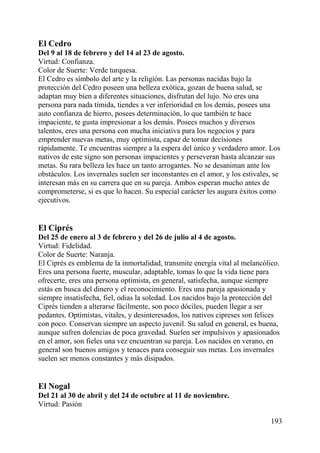 El Cedro
Del 9 al 18 de febrero y del 14 al 23 de agosto.
Virtud: Confianza.
Color de Suerte: Verde turquesa.
El Cedro es símbolo del arte y la religión. Las personas nacidas bajo la
protección del Cedro poseen una belleza exótica, gozan de buena salud, se
adaptan muy bien a diferentes situaciones, disfrutan del lujo. No eres una
persona para nada tímida, tiendes a ver inferioridad en los demás, posees una
auto confianza de hierro, posees determinación, lo que también te hace
impaciente, te gusta impresionar a los demás. Posees muchos y diversos
talentos, eres una persona con mucha iniciativa para los negocios y para
emprender nuevas metas, muy optimista, capaz de tomar decisiones
rápidamente. Te encuentras siempre a la espera del único y verdadero amor. Los
nativos de este signo son personas impacientes y perseveran hasta alcanzar sus
metas. Su rara belleza les hace un tanto arrogantes. No se desaniman ante los
obstáculos. Los invernales suelen ser inconstantes en el amor, y los estivales, se
interesan más en su carrera que en su pareja. Ambos esperan mucho antes de
comprometerse, si es que lo hacen. Su especial carácter les augura éxitos como
ejecutivos.
El Ciprés
Del 25 de enero al 3 de febrero y del 26 de julio al 4 de agosto.
Virtud: Fidelidad.
Color de Suerte: Naranja.
El Ciprés es emblema de la inmortalidad, transmite energía vital al melancólico.
Eres una persona fuerte, muscular, adaptable, tomas lo que la vida tiene para
ofrecerte, eres una persona optimista, en general, satisfecha, aunque siempre
estás en busca del dinero y el reconocimiento. Eres una pareja apasionada y
siempre insatisfecha, fiel, odias la soledad. Los nacidos bajo la protección del
Ciprés tienden a alterarse fácilmente, son poco dóciles, pueden llegar a ser
pedantes. Optimistas, vitales, y desinteresados, los nativos cipreses son felices
con poco. Conservan siempre un aspecto juvenil. Su salud en general, es buena,
aunque sufren dolencias de poca gravedad. Suelen ser impulsivos y apasionados
en el amor, son fieles una vez encuentran su pareja. Los nacidos en verano, en
general son buenos amigos y tenaces para conseguir sus metas. Los invernales
suelen ser menos constantes y más disipados.
El Nogal
Del 21 al 30 de abril y del 24 de octubre al 11 de noviembre.
Virtud: Pasión
193
 