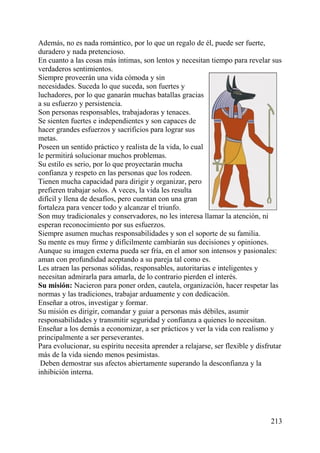 Además, no es nada romántico, por lo que un regalo de él, puede ser fuerte,
duradero y nada pretencioso.
En cuanto a las cosas más íntimas, son lentos y necesitan tiempo para revelar sus
verdaderos sentimientos.
Siempre proveerán una vida cómoda y sin
necesidades. Suceda lo que suceda, son fuertes y
luchadores, por lo que ganarán muchas batallas gracias
a su esfuerzo y persistencia.
Son personas responsables, trabajadoras y tenaces.
Se sienten fuertes e independientes y son capaces de
hacer grandes esfuerzos y sacrificios para lograr sus
metas.
Poseen un sentido práctico y realista de la vida, lo cual
le permitirá solucionar muchos problemas.
Su estilo es serio, por lo que proyectarán mucha
confianza y respeto en las personas que los rodeen.
Tienen mucha capacidad para dirigir y organizar, pero
prefieren trabajar solos. A veces, la vida les resulta
difícil y llena de desafíos, pero cuentan con una gran
fortaleza para vencer todo y alcanzar el triunfo.
Son muy tradicionales y conservadores, no les interesa llamar la atención, ni
esperan reconocimiento por sus esfuerzos.
Siempre asumen muchas responsabilidades y son el soporte de su familia.
Su mente es muy firme y difícilmente cambiarán sus decisiones y opiniones.
Aunque su imagen externa pueda ser fría, en el amor son intensos y pasionales:
aman con profundidad aceptando a su pareja tal como es.
Les atraen las personas sólidas, responsables, autoritarias e inteligentes y
necesitan admirarla para amarla, de lo contrario pierden el interés.
Su misión: Nacieron para poner orden, cautela, organización, hacer respetar las
normas y las tradiciones, trabajar arduamente y con dedicación.
Enseñar a otros, investigar y formar.
Su misión es dirigir, comandar y guiar a personas más débiles, asumir
responsabilidades y transmitir seguridad y confianza a quienes lo necesitan.
Enseñar a los demás a economizar, a ser prácticos y ver la vida con realismo y
principalmente a ser perseverantes.
Para evolucionar, su espíritu necesita aprender a relajarse, ser flexible y disfrutar
más de la vida siendo menos pesimistas.
Deben demostrar sus afectos abiertamente superando la desconfianza y la
inhibición interna.
213
 