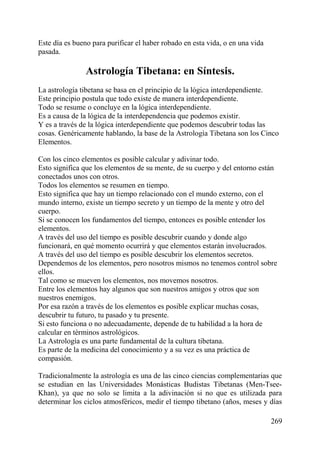 Este día es bueno para purificar el haber robado en esta vida, o en una vida
pasada.
Astrología Tibetana: en Síntesis.
La astrología tibetana se basa en el principio de la lógica interdependiente.
Este principio postula que todo existe de manera interdependiente.
Todo se resume o concluye en la lógica interdependiente.
Es a causa de la lógica de la interdependencia que podemos existir.
Y es a través de la lógica interdependiente que podemos descubrir todas las
cosas. Genéricamente hablando, la base de la Astrología Tibetana son los Cinco
Elementos.
Con los cinco elementos es posible calcular y adivinar todo.
Esto significa que los elementos de su mente, de su cuerpo y del entorno están
conectados unos con otros.
Todos los elementos se resumen en tiempo.
Esto significa que hay un tiempo relacionado con el mundo externo, con el
mundo interno, existe un tiempo secreto y un tiempo de la mente y otro del
cuerpo.
Si se conocen los fundamentos del tiempo, entonces es posible entender los
elementos.
A través del uso del tiempo es posible descubrir cuando y donde algo
funcionará, en qué momento ocurrirá y que elementos estarán involucrados.
A través del uso del tiempo es posible descubrir los elementos secretos.
Dependemos de los elementos, pero nosotros mismos no tenemos control sobre
ellos.
Tal como se mueven los elementos, nos movemos nosotros.
Entre los elementos hay algunos que son nuestros amigos y otros que son
nuestros enemigos.
Por esa razón a través de los elementos es posible explicar muchas cosas,
descubrir tu futuro, tu pasado y tu presente.
Si esto funciona o no adecuadamente, depende de tu habilidad a la hora de
calcular en términos astrológicos.
La Astrología es una parte fundamental de la cultura tibetana.
Es parte de la medicina del conocimiento y a su vez es una práctica de
compasión.
Tradicionalmente la astrología es una de las cinco ciencias complementarias que
se estudian en las Universidades Monásticas Budistas Tibetanas (Men-Tsee-
Khan), ya que no solo se limita a la adivinación si no que es utilizada para
determinar los ciclos atmosféricos, medir el tiempo tibetano (años, meses y días
269
 