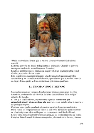 "Otros académicos afirman que la palabra viene directamente del idioma
manchú.
La forma correcta del plural de la palabra es chamanes. Chamán es correcto
tanto para un chamán masculino como femenino.
En el uso contemporáneo, chamán se ha convertido en intercambiable con el
término peyorativo doctor brujo.
Esto es antropológicamente inexacto, y ha levantado objeciones entre los
académicos y los curanderos tradicionales, que afirman que la palabra viene de
un lugar, de una gente, y de un conjunto de prácticas específicas.
EL CHAMANISMO TIBETANO
Sacerdotes sanadores y magos, los chamanes tibetanos mantienen los ritos
funerarios y ceremonias de curación del alma descendientes de la antigua
religión del Bon Po
El Bon y el Bardo-Thodol, cuyo nombre significa «liberación por
entendimiento del plan que sigue a la muerte», es un tratado sobre la muerte y
lo que sigue después.
Contiene una extraña mezcla de elementos tomados de numerosas fuentes.
Basta visitar los templos taoístas chinos o leer obras de taoísmo para descubrir
en ellas imágenes e ideas análogas a las presentadas en el Bardo-Thodol.
Lo que se ha tomado del tantrismo nepalense, de las teorías idealistas de ciertas
Escuelas filosóficas del Budismo mahayanista y hasta de otras fuentes, forman
274
 