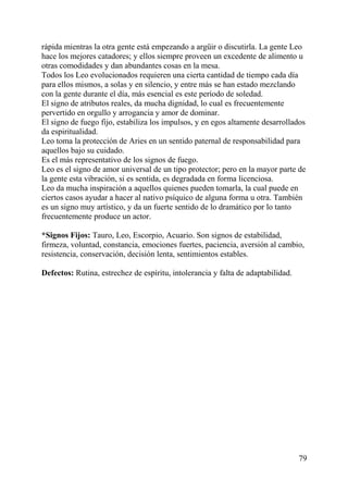 rápida mientras la otra gente está empezando a argüir o discutirla. La gente Leo
hace los mejores catadores; y ellos siempre proveen un excedente de alimento u
otras comodidades y dan abundantes cosas en la mesa.
Todos los Leo evolucionados requieren una cierta cantidad de tiempo cada día
para ellos mismos, a solas y en silencio, y entre más se han estado mezclando
con la gente durante el día, más esencial es este período de soledad.
El signo de atributos reales, da mucha dignidad, lo cual es frecuentemente
pervertido en orgullo y arrogancia y amor de dominar.
El signo de fuego fijo, estabiliza los impulsos, y en egos altamente desarrollados
da espiritualidad.
Leo toma la protección de Aries en un sentido paternal de responsabilidad para
aquellos bajo su cuidado.
Es el más representativo de los signos de fuego.
Leo es el signo de amor universal de un tipo protector; pero en la mayor parte de
la gente esta vibración, si es sentida, es degradada en forma licenciosa.
Leo da mucha inspiración a aquellos quienes pueden tomarla, la cual puede en
ciertos casos ayudar a hacer al nativo psíquico de alguna forma u otra. También
es un signo muy artístico, y da un fuerte sentido de lo dramático por lo tanto
frecuentemente produce un actor.
*Signos Fijos: Tauro, Leo, Escorpio, Acuario. Son signos de estabilidad,
firmeza, voluntad, constancia, emociones fuertes, paciencia, aversión al cambio,
resistencia, conservación, decisión lenta, sentimientos estables.
Defectos: Rutina, estrechez de espíritu, intolerancia y falta de adaptabilidad.
79
 
