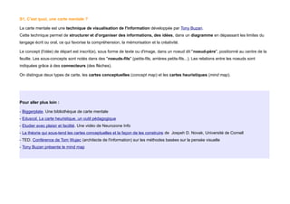S1. C'est quoi, une carte mentale ?
La carte mentale est une technique de visualisation de l'information développée par Tony Buzan.
Cette technique permet de structurer et d'organiser des informations, des idées, dans un diagramme en dépassant les limites du
langage écrit ou oral, ce qui favorise la compréhension, la mémorisation et la créativité.
Le concept (l'idée) de départ est inscrit(e), sous forme de texte ou d'image, dans un noeud dit "noeud-père", positionné au centre de la
feuille. Les sous-concepts sont notés dans des "noeuds-fils" (petits-fils, arrières petits-fils...). Les relations entre les noeuds sont
indiquées grâce à des connecteurs (des flèches).
On distingue deux types de carte, les cartes conceptuelles (concept map) et les cartes heuristiques (mind map).
Pour aller plus loin :
- Biggerplate. Une bibliothèque de carte mentale
- Eduscol. La carte heuristique, un outil pédagogique
- Etudier avec plaisir et facilité. Une vidéo de Neurozone Info
- La théorie qui sous-tend les cartes conceptuelles et la façon de les construire de Jospeh D. Novak, Université de Cornell
- TED. Conférence de Tom Wujec (architecte de l'information) sur les méthodes basées sur la pensée visuelle
- Tony Buzan présente le mind map
 