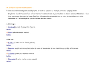 S6. Quelques logiciels de cartographie
Il existe des centaines de logiciels de cartographie. Je ne cite ici que ceux qui m'ont plu parmi ceux que j'ai pu tester.
En général, vous devrez donner une adresse mail pour vous inscrire afin de pouvoir utiliser un des ces logiciels, n'hésitez pas à vous
créer une adresse réservée à cet usage. Cela vous évitera quantité de messages plus ou moins pertinents dans votre boîte
personnelle. Et : ne téléchargez de logiciel qu'à partir des sites éditeurs.
A télécharger :
► Imindmap7 (période d'essai gratuit : 7 jours)
Le tuto
► Xmind (gratuit en version basique)
Le tuto
Sur le web :
► Bubbl.us (3 cartes maxi en version gratuite)
Le tuto
► Examtime (gratuit) permet aussi la création de notes, de flashcards et de quiz, à associer ou non à la carte mentale.
Le tuto
► Lucidchart (gratuit pour la version basique)
Le tuto
► Mindmeister (3 cartes maxi en version gratuite)
Le tuto
 