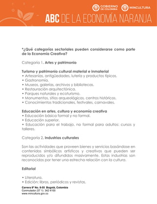Carrera 8ª No. 8-55 Bogotá, Colombia
Conmutador (57 1) 342 4100
www.mincultura.gov.co
*¿Qué categorías sectoriales pueden considerarse como parte
de la Economía Creativa?
Categoría 1. Artes y patrimonio
Turismo y patrimonio cultural material e inmaterial
• Artesanías, antigüedades, lutería y productos típicos.
• Gastronomía.
• Museos, galerías, archivos y bibliotecas.
• Restauración arquitectónica.
• Parques naturales y ecoturismo.
• Monumentos, sitios arqueológicos, centros históricos.
• Conocimientos tradicionales, festivales, carnavales.
Educación en artes, cultura y economía creativa
• Educación básica formal y no formal.
• Educación superior.
• Educación para el trabajo, no formal para adultos: cursos y
talleres.
Categoría 2. Industrias culturales
Son las actividades que proveen bienes y servicios basándose en
contenidos simbólicos artísticos y creativos que pueden ser
reproducidos y/o difundidos masivamente. Estas industrias son
reconocidas por tener una estrecha relación con la cultura.
Editorial
• Literatura.
• Edición: libros, periódicos y revistas.
 