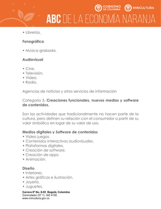 Carrera 8ª No. 8-55 Bogotá, Colombia
Conmutador (57 1) 342 4100
www.mincultura.gov.co
• Librerías.
Fonográfica
• Música grabada.
Audiovisual
• Cine.
• Televisión.
• Video.
• Radio.
Agencias de noticias y otros servicios de información
Categoría 3. Creaciones funcionales, nuevos medios y software
de contenidos.
Son las actividades que tradicionalmente no hacen parte de la
cultura, pero definen su relación con el consumidor a partir de su
valor simbólico en lugar de su valor de uso.
Medios digitales y Software de contenidos
• Video juegos.
• Contenidos interactivos audiovisuales.
• Plataformas digitales.
• Creación de software.
• Creación de apps.
• Animación.
Diseño
• Interiores.
• Artes gráficas e ilustración.
• Joyería.
• Juguetes.
 