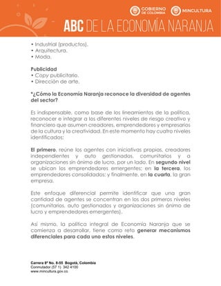 Carrera 8ª No. 8-55 Bogotá, Colombia
Conmutador (57 1) 342 4100
www.mincultura.gov.co
• Industrial (productos).
• Arquitectura.
• Moda.
Publicidad
• Copy publicitario.
• Dirección de arte.
*¿Cómo la Economía Naranja reconoce la diversidad de agentes
del sector?
Es indispensable, como base de los lineamientos de la política,
reconocer e integrar a los diferentes niveles de riesgo creativo y
financiero que asumen creadores, emprendedores y empresarios
de la cultura y la creatividad. En este momento hay cuatro niveles
identificados:
El primero, reúne los agentes con iniciativas propias, creadores
independientes y auto gestionados, comunitarios y a
organizaciones sin ánimo de lucro, por un lado. En segundo nivel
se ubican los emprendedores emergentes; en la tercera, los
emprendedores consolidados; y finalmente, en la cuarta, la gran
empresa.
Este enfoque diferencial permite identificar que una gran
cantidad de agentes se concentran en los dos primeros niveles
(comunitarios, auto gestionados y organizaciones sin ánimo de
lucro y emprendedores emergentes).
Así mismo, la política integral de Economía Naranja que se
comienza a desarrollar, tiene como reto generar mecanismos
diferenciales para cada uno estos niveles.
 