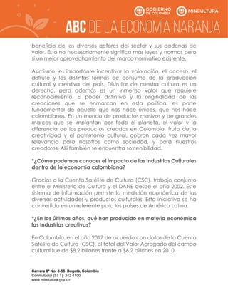 Carrera 8ª No. 8-55 Bogotá, Colombia
Conmutador (57 1) 342 4100
www.mincultura.gov.co
beneficio de los diversos actores del sector y sus cadenas de
valor. Esto no necesariamente significa más leyes y normas pero
sí un mejor aprovechamiento del marco normativo existente.
Asimismo, es importante incentivar la valoración, el acceso, el
disfrute y las distintas formas de consumo de la producción
cultural y creativa del país. Disfrutar de nuestra cultura es un
derecho, pero además es un inmenso valor que requiere
reconocimiento. El poder distintivo y la originalidad de las
creaciones que se enmarcan en esta política, es parte
fundamental de aquello que nos hace únicos, que nos hace
colombianos. En un mundo de productos masivos y de grandes
marcas que se implantan por todo el planeta, el valor y la
diferencia de los productos creados en Colombia, fruto de la
creatividad y el patrimonio cultural, cobran cada vez mayor
relevancia para nosotros como sociedad, y para nuestros
creadores. Allí también se encuentra sostenibilidad.
*¿Cómo podemos conocer el impacto de las Industrias Culturales
dentro de la economía colombiana?
Gracias a la Cuenta Satélite de Cultura (CSC), trabajo conjunto
entre el Ministerio de Cultura y el DANE desde el año 2002. Este
sistema de información permite la medición económica de las
diversas actividades y productos culturales. Esta iniciativa se ha
convertido en un referente para los países de América Latina.
*¿En los últimos años, qué han producido en materia económica
las industrias creativas?
En Colombia, en el año 2017 de acuerdo con datos de la Cuenta
Satélite de Cultura (CSC), el total del Valor Agregado del campo
cultural fue de $8.2 billones frente a $6.2 billones en 2010.
 