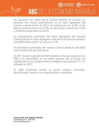 Carrera 8ª No. 8-55 Bogotá, Colombia
Conmutador (57 1) 342 4100
www.mincultura.gov.co
De acuerdo con datos de la Cuenta Satélite de Cultura, los
sectores con mayor participación en el valor agregado del
campo cultural fueron en 2017: el audiovisual con 43,2%; el de
libros y publicaciones con 21,9%, la educación cultural con 19,3%
y el diseño publicitario con 8,7%.
La participación promedio del Valor Agregado del Campo
Cultural frente al Valor Agregado total de la economía desde el
año 2005 hasta el 2017 se ubica en 1.1%.
El crecimiento promedio del campo cultural desde el año 2005
hasta el 2017 fue de 5.5% anual.
En 2017 el sector generó 247.849 empleos, cifra que supera en un
23% a los generados en el mismo periodo por el sector de
explotación en el campo minero energético que generó 191.157
empleos en 2017.
En 2022, Colombia tendrá un sector creativo innovador,
diversificado, fuerte en sus capacidades y sostenible.
 