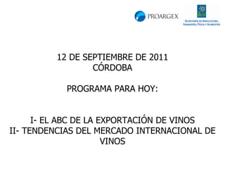 12 DE SEPTIEMBRE DE 2011 CÓRDOBA PROGRAMA PARA HOY: I- EL ABC DE LA EXPORTACIÓN DE VINOS II- TENDENCIAS DEL MERCADO INTERNACIONAL DE VINOS 