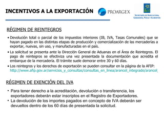INCENTIVOS A LA EXPORTACIÓN Devolución total o parcial de los impuestos interiores (IB, IVA, Tasas Comunales) que se hayan pagado en las distintas etapas de producción y comercialización de las mercaderías a exportar, nuevas, sin uso, y manufacturadas en el país.  La solicitud se presenta ante la Dirección General de Aduanas en el Área de Reintegros. El pago de reintegros se efectiviza una vez presentada la documentación que acredita el embarque de la mercadería. El trámite suele demorar entre 30 y 60 días.  Los reintegros y los derechos de exportación se pueden consultar en la página de la AFIP:  http://www.afip.gov.ar/servicios_y_consultas/consultas_en_linea/arancel_integrado/arancel_integrado_main.asp RÉGIMEN DE REINTEGROS RÉGIMEN DE EXENCIÓN DEL IVA Para tener derecho a la acreditación, devolución o transferencia, los exportadores deberán estar inscriptos en el Registro de Exportadores.  La devolución de los importes pagados en concepto de IVA deberán ser devueltos dentro de los 60 días de presentada la solicitud. 