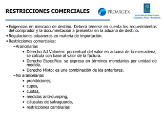 RESTRICCIONES COMERCIALES Exigencias en mercado de destino. Deberá tenerse en cuenta los requerimientos del comprador y la documentación a presentar en la aduana de destino. Regulaciones aduaneras en materia de importación. Restricciones comerciales: Arancelarias Derecho Ad Valorem: porcentual del valor en aduana de la mercadería, se calcula con base al valor de la factura. Derecho Específico: se expresa en términos monetarios por unidad de medida. Derecho Mixto: es una combinación de los anteriores. No arancelarias prohibiciones,  cupos,  cuotas,  medidas anti-dumping,  cláusulas de salvaguarda,  restricciones cambiarias 