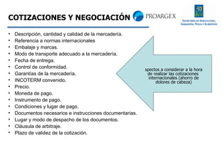 Descripción, cantidad y calidad de la mercadería. Referencia a normas internacionales  Embalaje y marcas. Modo de transporte adecuado a la mercadería. Fecha de entrega. Control de conformidad. Garantías de la mercadería. INCOTERM convenido. Precio. Moneda de pago. Instrumento de pago.  Condiciones y lugar de pago. Documentos necesarios e instrucciones documentarias.  Lugar y modo de despacho de los documentos. Cláusula de arbitraje. Plazo de validez de la cotización. COTIZACIONES Y NEGOCIACIÓN Aspectos a considerar a la hora de realizar las cotizaciones  internacionales (ahorro de dolores de cabeza) 