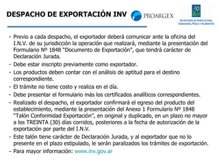 DESPACHO DE EXPORTACIÓN INV Previo a cada despacho, el exportador deberá comunicar ante la oficina del I.N.V. de su jurisdicción la operación que realizará, mediante la presentación del Formulario Nº 1848 “Documento de Exportación”, que tendrá carácter de Declaración Jurada. Debe estar inscripto previamente como exportador. Los productos deben contar con el análisis de aptitud para el destino correspondiente. El trámite no tiene costo y realiza en el día. Debe presentar el formulario más los certificados analíticos correspondientes. Realizado el despacho, el exportador confirmará el egreso del producto del establecimiento, mediante la presentación del Anexo 1 Formulario Nº 1848 “Talón Conformidad Exportación”, en original y duplicado, en un plazo no mayor a los TREINTA (30) días corridos, posteriores a la fecha de autorización de la exportación por parte del I.N.V. Este talón tiene carácter de Declaración Jurada, y al exportador que no lo presente en el plazo estipulado, le serán paralizados los trámites de exportación. Para mayor información:  www.inv.gov.ar 