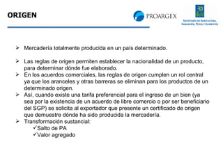 ORIGEN Mercadería totalmente producida en un país determinado. Las reglas de origen permiten establecer la nacionalidad de un producto, para determinar dónde fue elaborado. En los acuerdos comerciales, las reglas de origen cumplen un rol central ya que los aranceles y otras barreras se eliminan para los productos de un determinado origen. Así, cuando existe una tarifa preferencial para el ingreso de un bien (ya sea por la existencia de un acuerdo de libre comercio o por ser beneficiario del SGP) se solicita al exportador que presente un certificado de origen que demuestre dónde ha sido producida la mercadería. Transformación sustancial: Salto de PA Valor agregado 