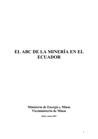EL ABC DE LA MINERÍA EN EL
        ECUADOR




    Ministerio de Energía y Minas
      Viceministerio de Minas
             Quito, Junio 2007




                                    1
 
