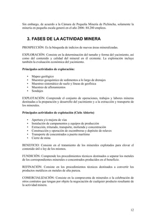 Sin embargo, de acuerdo a la Cámara de Pequeña Minería de Pichincha, solamente la
minería en pequeña escala generó en el año 2006: 84.280 empleos.


   3. FASES DE LA ACTIVIDAD MINERA
PROSPECCIÓN: Es la búsqueda de indicios de nuevas áreas mineralizadas.

EXPLORACIÓN: Consiste en la determinación del tamaño y forma del yacimiento, así
como del contenido y calidad del mineral en él existente. La exploración incluye
también la evaluación económica del yacimiento.

Principales actividades de exploración:

   •   Mapeo geológico
   •   Muestreo geoquímico de sedimentos a lo largo de drenajes
   •   Muestreo sistemático de suelo y líneas de geofísica
   •   Muestreo de afloramientos
   •   Sondajes

EXPLOTACIÓN: Comprende el conjunto de operaciones, trabajos y labores mineras
destinadas a la preparación y desarrollo del yacimiento y a la extracción y transporte de
los minerales.

Principales actividades de explotación (Cielo Abierto)

   •   Apertura y/o mejora de vías
   •   Instalación de campamentos y equipos de producción
   •   Extracción, triturado, transporte, molienda y concentración
   •   Construcción y operación de escombreras y depósito de relaves
   •   Transporte de concentrados a puerto marítimo
   •   Cierre de mina

BENEFICIO: Consiste en el tratamiento de los minerales explotados para elevar el
contenido útil o ley de los mismos.

FUNDICIÓN: Comprende los procedimientos técnicos destinados a separar los metales
de los correspondientes minerales o concentrados producidos en el beneficio.

REFINACIÓN: Consiste en los procedimientos técnicos destinados a convertir los
productos metálicos en metales de alta pureza.

COMERCIALIZACIÓN: Consiste en la compraventa de minerales o la celebración de
otros contratos que tengan por objeto la negociación de cualquier producto resultante de
la actividad minera.




                                                                                      12
 