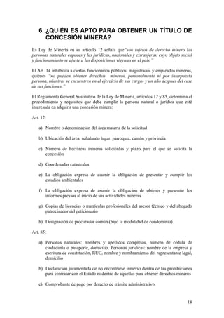 6. ¿QUIÉN ES APTO PARA OBTENER UN TÍTULO DE
      CONCESIÓN MINERA?
La Ley de Minería en su artículo 12 señala que“son sujetos de derecho minero las
personas naturales capaces y las jurídicas, nacionales y extranjeras, cuyo objeto social
y funcionamiento se ajuste a las disposiciones vigentes en el país.”

El Art. 14 inhabilita a ciertos funcionarios públicos, magistrados y empleados mineros,
quienes “no pueden obtener derechos mineros, personalmente ni por interpuesta
persona, mientras se encuentren en el ejercicio de sus cargos y un año después del cese
de sus funciones.”

El Reglamento General Sustitutivo de la Ley de Minería, artículos 12 y 85, determina el
procedimiento y requisitos que debe cumplir la persona natural o jurídica que esté
interesada en adquirir una concesión minera:

Art. 12:

   a) Nombre o denominación del área materia de la solicitud

   b) Ubicación del área, señalando lugar, parroquia, cantón y provincia

   c) Número de hectáreas mineras solicitadas y plazo para el que se solicita la
      concesión

   d) Coordenadas catastrales

   e) La obligación expresa de asumir la obligación de presentar y cumplir los
      estudios ambientales

   f) La obligación expresa de asumir la obligación de obtener y presentar los
      informes previos al inicio de sus actividades mineras

   g) Copias de licencias o matrículas profesionales del asesor técnico y del abogado
      patrocinador del peticionario

   h) Designación de procurador común (bajo la modalidad de condominio)

Art. 85:

   a) Personas naturales: nombres y apellidos completos, número de cédula de
      ciudadanía o pasaporte, domicilio. Personas jurídicas: nombre de la empresa y
      escritura de constitución, RUC, nombre y nombramiento del representante legal,
      domicilio

   b) Declaración juramentada de no encontrarse inmerso dentro de las prohibiciones
      para contratar con el Estado ni dentro de aquellas para obtener derechos mineros

   c) Comprobante de pago por derecho de trámite administrativo


                                                                                     18
 