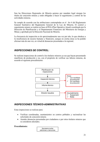 Son las Direcciones Regionales de Minería quienes por mandato legal otorgan los
títulos de concesión minera y están obligadas a hacer el seguimiento y control de las
actividades mineras.

Se cumple de acuerdo con las atribuciones contempladas en el Art 4 del Reglamento
General Sustitutivo del Reglamento General de la Ley de Minería. El control y
seguimiento minero se realiza en base al POA (Plan Operativo Anual) coordinado por la
Dirección de Planificación y el Departamento Financiero del Ministerio de Energía y
Minas y aprobado por la Dirección Nacional de Minería.

La frecuencia de inspección es de aproximadamente una vez por año, lo que obedece a
la insuficiencia de recurso humano y financiero, aunque en ciertas áreas se ha podido
efectuar más de una vez, en virtud de denuncias presentadas a la regional.



INSPECCIONES DE CONTROL:

Se realizan inspecciones de control a los titulares mineros ya sea que hayan presentando
manifiesto de producción o no, con el propósito de verificar sus labores mineras, de
acuerdo al siguiente procedimiento:



                                  Planificación de
                                   inspecciones

                                                                Áreas:
                                                                    Con manifiesto
                                 Inspección técnica                 de producción
                                                                    Sin manifiesto
                                                                    de producción
                                  Informe técnico



                                 Director resuelve              Incumplimiento:
                                                                    Suspensión
                                                                    Multa



INSPECCIONES TÉCNICO-ADMINISTRATIVAS

Estas inspecciones se realizan para:

   •   Verificar coordenadas, asentamientos en centros poblados y racionalizar las
       solicitudes de concesión minera.
   •   Atender denuncias presentadas por ciudadanos o por otros titulares mineros que
       se consideren afectados.

Procedimiento:
                                   Secretaria recibe
                                peticiones o denuncias


                                                                                     21
 