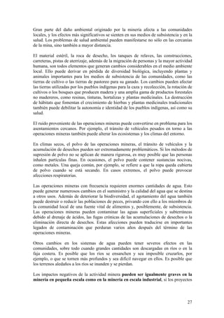 Gran parte del daño ambiental originado por la minería afecta a las comunidades
locales, y los efectos más significativos se sienten en sus medios de subsistencia y en la
salud. Los problemas de salud ambiental pueden manifestarse no sólo en las cercanías
de la mina, sino también a mayor distancia.

El material estéril, la roca de desecho, los tanques de relaves, las construcciones,
carreteras, pistas de aterrizaje, además de la migración de personas y la mayor actividad
humana, son todos elementos que generan cambios considerables en el medio ambiente
local. Ello puede derivar en pérdida de diversidad biológica, incluyendo plantas y
animales importantes para los medios de subsistencia de las comunidades, como las
tierras de cultivo o las tierras de pastoreo para su ganado. Los cambios pueden afectar
las tierras utilizadas por los pueblos indígenas para la caza y recolección, la rotación de
cultivos o los bosques que producen madera y una amplia gama de productos forestales
no madereros, como resinas, tinturas, hortalizas y plantas medicinales. La destrucción
de hábitats que fomentan el crecimiento de hierbas y plantas medicinales tradicionales
también puede debilitar la autonomía e identidad de los pueblos indígenas, así como su
salud.

El ruido proveniente de las operaciones mineras puede convertirse en problema para los
asentamientos cercanos. Por ejemplo, el tránsito de vehículos pesados en torno a las
operaciones mineras también puede alterar los ecosistemas y los climas del entorno.

En climas secos, el polvo de las operaciones mineras, el tránsito de vehículos y la
acumulación de desechos pueden ser extremadamente problemáticos. Si los métodos de
supresión de polvo no se aplican de manera rigurosa, es muy posible que las personas
inhalen partículas finas. En ocasiones, el polvo puede contener sustancias nocivas,
como metales. Una queja común, por ejemplo, se refiere a que la ropa queda cubierta
de polvo cuando se está secando. En casos extremos, el polvo puede provocar
afecciones respiratorias.

Las operaciones mineras con frecuencia requieren enormes cantidades de agua. Esto
puede generar numerosos cambios en el suministro y la calidad del agua que se destina
a otros usos. Además de deteriorar la biodiversidad, el agotamiento del agua también
puede destruir o reducir las poblaciones de peces, privando con ello a los miembros de
la comunidad local de una fuente vital de alimentos y, posiblemente, de subsistencia.
Las operaciones mineras pueden contaminar las aguas superficiales y subterráneas
debido al drenaje de ácidos, las fugas crónicas de las acumulaciones de desechos o la
eliminación directa de desechos. Estas afecciones pueden traducirse en importantes
legados de contaminación que perduran varios años después del término de las
operaciones mineras.

Otros cambios en los sistemas de agua pueden tener severos efectos en las
comunidades, sobre todo cuando grandes cantidades son descargadas en ríos o en la
faja costera. Es posible que los ríos se ensanchen y sea imposible cruzarlos, por
ejemplo, o que se tornen más profundos y sea difícil navegar en ellos. Es posible que
los terrenos aledaños a los ríos se inunden y se pierdan.

Los impactos negativos de la actividad minera pueden ser igualmente graves en la
minería en pequeña escala como en la minería en escala industrial, si los proyectos



                                                                                        27
 