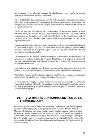 no responden a un adecuado proceso de planificación y prevención de riesgos
geológicos, ambientales, sociales y culturales.

No se puede hablar de porcentajes de impacto en los diferentes elementos ambientales
(aire, agua, suelo), puesto que esto depende de cada proyecto minero. Sin embargo, es
innegable que las afecciones al aire, al agua y al suelo se han producido por efectos de
la explotación minera.

En el sur del país es evidente la contaminación de varios ríos debido a altas
concentraciones de metales pesados, especialmente de mercurio. De hecho existe
preocupación en la región costera del norte del Perú por la contaminación del río
Puyango, que forma el Tumbes y que riega amplias zonas agrícolas de ese país (véase
siguiente numeral).

Es muy probable que en algunas zonas, los mantos acuíferos hayan sido afectados por
la infiltración de agua con altas concentraciones de metales pesados, pero no existe
evidencia científica de este proceso, puesto que los pasivos ambientales de esta
actividad no han sido calculados.

La contaminación del aire por vapores de mercurio es frecuente a escala doméstica en
las zonas de la pequeña minería. La presencia de partículas en el aire por la explotación
sin controles adecuados de materiales de construcción es común (por ejemplo, canteras
en la Mitad del Mundo).

Los suelos se ven afectados por depósitos de material de desecho minero y por la
presencia de residuos sólidos especialmente alrededor de las comunidades mineras.

Actividades mineras antitécnicas han generado también serios riesgos geomecánicos
(por ejemplo, La Josefina en el Azuay o Shobol en Chimborazo).

El Ministerio de Energía y Minas cuenta con un área especializada –la Dirección
Nacional de Geología DINAGE- encargada de producir información geológica minera,
de riesgos geológicos y de geozonamiento requerida para el desarrollo minero y
socioeconómico del país.



   21.  ¿LA MINERÍA CONTAMINA LOS RÍOS DE LA
     FRONTERA SUR?
Es evidente que las cuencas de los ríos Amarillo y Caleras están contaminadas por la
actividad minera en pequeña escala que se realiza en el distrito Zaruma-Portovelo-
Muluncay. Esta es una minería de supervivencia y muchas veces de carácter familiar
incontrolada, sin los recursos ni la conciencia para enfrentar técnicamente el problema.
Tampoco ha habido esfuerzos concretos para buscar una solución integral –tanto por
parte del Estado como de los mismos concesionarios- a este problema. De hecho, este
problema ha sido objeto de una demanda internacional por parte del Departamento de
Tumbes del Perú.




                                                                                       28
 