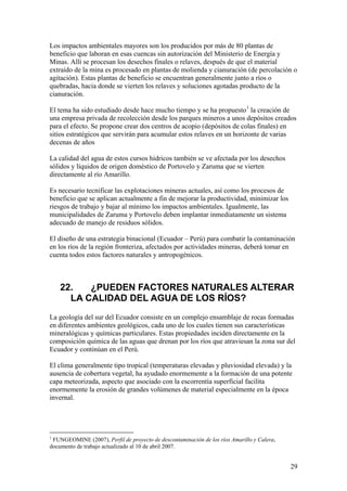 Los impactos ambientales mayores son los producidos por más de 80 plantas de
beneficio que laboran en esas cuencas sin autorización del Ministerio de Energía y
Minas. Allí se procesan los desechos finales o relaves, después de que el material
extraído de la mina es procesado en plantas de molienda y cianuración (de percolación o
agitación). Estas plantas de beneficio se encuentran generalmente junto a ríos o
quebradas, hacia donde se vierten los relaves y soluciones agotadas producto de la
cianuración.

El tema ha sido estudiado desde hace mucho tiempo y se ha propuesto 1 la creación de
una empresa privada de recolección desde los parques mineros a unos depósitos creados
para el efecto. Se propone crear dos centros de acopio (depósitos de colas finales) en
sitios estratégicos que servirán para acumular estos relaves en un horizonte de varias
decenas de años

La calidad del agua de estos cursos hídricos también se ve afectada por los desechos
sólidos y líquidos de origen doméstico de Portovelo y Zaruma que se vierten
directamente al río Amarillo.

Es necesario tecnificar las explotaciones mineras actuales, así como los procesos de
beneficio que se aplican actualmente a fin de mejorar la productividad, minimizar los
riesgos de trabajo y bajar al mínimo los impactos ambientales. Igualmente, las
municipalidades de Zaruma y Portovelo deben implantar inmediatamente un sistema
adecuado de manejo de residuos sólidos.

El diseño de una estrategia binacional (Ecuador – Perú) para combatir la contaminación
en los ríos de la región fronteriza, afectados por actividades mineras, deberá tomar en
cuenta todos estos factores naturales y antropogénicos.



    22.   ¿PUEDEN FACTORES NATURALES ALTERAR
      LA CALIDAD DEL AGUA DE LOS RÍOS?
La geología del sur del Ecuador consiste en un complejo ensamblaje de rocas formadas
en diferentes ambientes geológicos, cada uno de los cuales tienen sus características
mineralógicas y químicas particulares. Estas propiedades inciden directamente en la
composición química de las aguas que drenan por los ríos que atraviesan la zona sur del
Ecuador y continúan en el Perú.

El clima generalmente tipo tropical (temperaturas elevadas y pluviosidad elevada) y la
ausencia de cobertura vegetal, ha ayudado enormemente a la formación de una potente
capa meteorizada, aspecto que asociado con la escorrentía superficial facilita
enormemente la erosión de grandes volúmenes de material especialmente en la época
invernal.




1
 FUNGEOMINE (2007), Perfil de proyecto de descontaminación de los ríos Amarillo y Calera,
documento de trabajo actualizado al 10 de abril 2007.


                                                                                            29
 