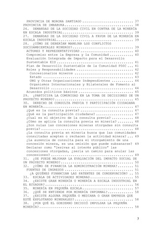 PROVINCIA DE MORONA SANTIAGO .......................... 37
PROVINCIA DE IMBABURA ................................... 38
26. DEMANDAS DE LA SOCIEDAD CIVIL EN CONTRA DE LA MINERÍA
EN ESCALA INDUSTRIAL .................................... 39
27. DEMANDAS DE LA SOCIEDAD CIVIL A FAVOR DE LA MINERÍA EN
ESCALA INDUSTRIAL ....................................... 39
28. ¿CÓMO SE DEBERÍAN MANEJAR LOS CONFLICTOS
SOCIOAMBIENTALES MINEROS? ............................... 39
  ACTORES Y REPRESENTATIVIDAD ........................... 40
  Compromiso entre la Empresa y la Comunidad ............ 40
  Evaluación Integrada de Impacto para el Desarrollo
  Sustentable EIS ....................................... 41
  Plan de Desarrollo Sustentable de la Comunidad PDSC ... 41
  Roles y Responsabilidades ............................. 42
    Concesionarios mineros .............................. 42
    Estado .............................................. 43
    ONG y Otras Organizaciones Independientes ........... 44
    Organismos Internacionales y Bilaterales de Fomento al
    Desarrollo .......................................... 44
  Acuerdos políticos básicos ............................ 45
29. ¿PARTICIPA LA COMUNIDAD EN LA TOMA DE DECISIONES DE UN
PROYECTO MINERO? ........................................ 45
30. DERECHO DE CONSULTA PREVIA Y PARTICIPACIÓN CIUDADANA
EN MINERÍA .............................................. 47
  ¿Qué es la consulta previa? ........................... 47
  ¿Qué es la participación ciudadana? ................... 47
  ¿Cual es el objetivo de la consulta previa? ........... 48
  ¿Cómo se aplica la consulta previa en minería? ........ 48
  ¿Son nulas las concesiones mineras otorgadas sin consulta
  previa? ............................................... 48
  ¿La consulta previa en minería busca que las comunidades
  consultadas acepten o rechacen la actividad minera? ... 49
  ¿La ausencia de consulta para el otorgamiento de una
  concesión minera, es una omisión que puede subsanarse? 49
  Declarar como “lesivas al interés público” las
  concesiones otorgadas, ¿sería un camino para anular las
  concesiones? .......................................... 49
31. ¿SE PUEDE MEJORAR LA EVALUACIÓN DEL IMPACTO SOCIAL DE
UN PROYECTO MINERO? ..................................... 50
32. ¿CÓMO SE FINANCIA LA ADMINISTRACIÓN MINERA? ........ 51
  FUENTES DE INGRESOS ................................... 51
    ¿A QUIÉNES FINANCIAN LAS PATENTES DE CONSERVACIÓN? .. 55
33. ESCALA DE ACTIVIDADES MINERAS ...................... 55
34. ¿EXISTE GRAN MINERÍA O MINERÍA A ESCALA INDUSTRIAL EN
EL ECUADOR? ............................................. 56
35. MINERÍA EN PEQUEÑA ESCALA .......................... 57
36. ¿QUÉ SE ENTIENDE POR MINERÍA INFORMAL? ............. 58
37. ¿EXISTE ALGUNA PEQUEÑA O MEDIANA O GRAN EMPRESA QUE
ESTÉ EXPLOTANDO MINERALES? .............................. 58
38. ¿POR QUÉ EL GOBIERNO DECIDIÓ IMPULSAR LA PEQUEÑA
MINERÍA? ................................................ 58


                                                           3
 
