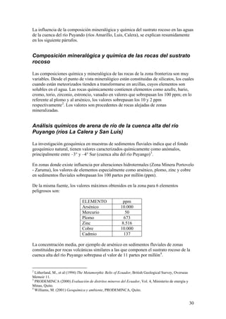 La influencia de la composición mineralógica y química del sustrato rocoso en las aguas
de la cuenca del río Puyando (ríos Amarillo, Luis, Calera), se explican resumidamente
en los siguiente párrafos.


Composición mineralógica y química de las rocas del sustrato
rocoso

Las composiciones química y mineralógica de las rocas de la zona fronteriza son muy
variables. Desde el punto de vista mineralógico están constituidas de silicatos, los cuales
cuando están meteorizados tienden a transformarse en arcillas, cuyos elementos son
solubles en el agua. Las rocas químicamente contienen elementos como azufre, bario,
cromo, torio, zirconio, estroncio, vanadio en valores que sobrepasan los 100 ppm; en lo
referente al plomo y al arsénico, los valores sobrepasan los 10 y 2 ppm
respectivamente 2. Los valores son procedentes de rocas alejadas de zonas
mineralizadas.


Análisis químicos de arena de río de la cuenca alta del río
Puyango (ríos La Calera y San Luis)

La investigación geoquímica en muestras de sedimentos fluviales indica que el fondo
geoquímico natural, tienen valores caracterizados químicamente como anómalos,
principalmente entre –3° y –4° Sur (cuenca alta del río Puyango) 3.

En zonas donde existe influencia por alteraciones hidrotermales (Zona Minera Portovelo
- Zaruma), los valores de elementos especialmente como arsénico, plomo, zinc y cobre
en sedimentos fluviales sobrepasan los 100 partes por millón (ppm).

De la misma fuente, los valores máximos obtenidos en la zona para 6 elementos
peligrosos son:

                               ELEMENTO                  ppm
                               Arsénico                 10.000
                               Mercurio                   50
                               Plomo                      673
                               Zinc                      8.516
                               Cobre                    10.000
                               Cadmio                     137

La concentración media, por ejemplo de arsénico en sedimentos fluviales de zonas
constituidas por rocas volcánicas similares a las que componen el sustrato rocoso de la
cuenca alta del río Puyango sobrepasa el valor de 11 partes por millón 4.


2
  Litherland, M., et al (1994) The Metamorphic Belts of Ecuador, British Geological Survey, Overseas
Memoir 11.
3
  PRODEMINCA (2000) Evaluación de distritos mineros del Ecuador, Vol. 4, Ministerio de energía y
Minas, Quito.
4
  Williams, M. (2001) Geoquímica y ambiente, PRODEMINCA, Quito.


                                                                                                       30
 