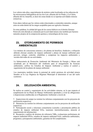 Los valores más altos, especialmente de arsénico están localizados en las cabeceras de
las microcuencas hidrográficas de los ríos Luis, afluente del río Pindo; y La Calera,
afluente del río Amarillo, es decir de zonas donde no se reportan actividades mineras
extractivas.

Estos datos indican que los valores están relacionados a contenidos naturales, aunque
estos no están dentro de los rangos aceptables para uso agrícola o humano.

En otras palabras, la calidad del agua de los cursos hídricos en el distrito Zaruma-
Portovelo está alterada no solamente por la actividad minera sino también por factores
naturales propios de la composición química y mineralógica de las rocas.



   23.  OTORGAMIENTO DE PERMISOS
     AMBIENTALES
Los titulares de concesiones mineras y de plantas de beneficio, fundición y refinación
deberán efectuar estudios de impacto ambiental y planes de manejo ambiental para
prevenir, mitigar, controlar, rehabilitar y compensar los impactos ambientales y
sociales derivados de sus actividades.

La Subsecretaría de Protección Ambiental del Ministerio de Energía y Minas está
acreditada por el Ministerio del Ambiente para el otorgamiento de licencias
ambientales, califica los Estudios de Impacto Ambiental y realiza el control y
seguimiento de los planes de manejo ambiental.

Los municipios también tienen la potestad de emitir permisos de actividad minera
basados en la Ley Orgánica de Régimen Municipal al determinar el uso del suelo
(canteras).



   24.        DELEGACIÓN AMBIENTAL
Se realiza un control y seguimiento de las actividades mineras, en lo que respecta al
cumplimiento de los Planes de Manejo Ambientales aprobados y el de las obligaciones
o disposiciones establecidas en el Reglamento Ambiental; a través de:

1 Inspecciones de campo (se remiten los informes conjuntamente con los proyectos de
notificación respectiva).
2 Denuncias (se remiten los informes conjuntamente con los proyectos de notificación
respectiva).
3 Participación social y relaciones comunitarias (consulta y presentación pública de
estudios de impacto ambiental EIAs, reuniones interinstitucionales, atención al
requerimiento de información).
4 Recepción y análisis de términos de referencia TdRs, evaluaciones preliminares de
impacto ambiental EPIAs, estudios de impacto ambiental EsIA, auditorias ambientales,
programas y presupuestos ambientales, garantías de fiel cumplimiento.


                                                                                        31
 