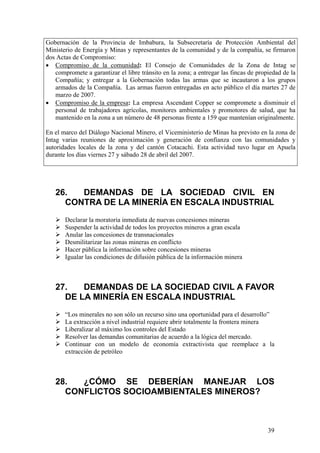 Gobernación de la Provincia de Imbabura, la Subsecretaría de Protección Ambiental del
Ministerio de Energía y Minas y representantes de la comunidad y de la compañía, se firmaron
dos Actas de Compromiso:
• Compromiso de la comunidad: El Consejo de Comunidades de la Zona de Intag se
   compromete a garantizar el libre tránsito en la zona; a entregar las fincas de propiedad de la
   Compañía; y entregar a la Gobernación todas las armas que se incautaron a los grupos
   armados de la Compañía. Las armas fueron entregadas en acto público el día martes 27 de
   marzo de 2007.
• Compromiso de la empresa: La empresa Ascendant Copper se compromete a disminuir el
   personal de trabajadores agrícolas, monitores ambientales y promotores de salud, que ha
   mantenido en la zona a un número de 48 personas frente a 159 que mantenían originalmente.

En el marco del Diálogo Nacional Minero, el Viceministerio de Minas ha previsto en la zona de
Intag varias reuniones de aproximación y generación de confianza con las comunidades y
autoridades locales de la zona y del cantón Cotacachi. Esta actividad tuvo lugar en Apuela
durante los días viernes 27 y sábado 28 de abril del 2007.




   26.  DEMANDAS DE LA SOCIEDAD CIVIL EN
     CONTRA DE LA MINERÍA EN ESCALA INDUSTRIAL
       Declarar la moratoria inmediata de nuevas concesiones mineras
       Suspender la actividad de todos los proyectos mineros a gran escala
       Anular las concesiones de transnacionales
       Desmilitarizar las zonas mineras en conflicto
       Hacer pública la información sobre concesiones mineras
       Igualar las condiciones de difusión pública de la información minera



   27.   DEMANDAS DE LA SOCIEDAD CIVIL A FAVOR
     DE LA MINERÍA EN ESCALA INDUSTRIAL
       “Los minerales no son sólo un recurso sino una oportunidad para el desarrollo”
       La extracción a nivel industrial requiere abrir totalmente la frontera minera
       Liberalizar al máximo los controles del Estado
       Resolver las demandas comunitarias de acuerdo a la lógica del mercado.
       Continuar con un modelo de economía extractivista que reemplace a la
       extracción de petróleo



   28.  ¿CÓMO SE DEBERÍAN MANEJAR LOS
     CONFLICTOS SOCIOAMBIENTALES MINEROS?



                                                                                      39
 