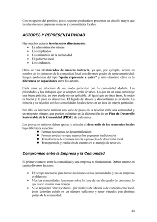 Con excepción del petróleo, pocos sectores productivos presentan un desafío mayor que
la relación entre empresas mineras y comunidades locales.


ACTORES Y REPRESENTATIVIDAD

Hay muchos actores involucrados directamente:
   • La administración minera
   • Los empleados
   • Los miembros de la comunidad
   • El gobierno local
   • Los sindicatos.

Otros se ven involucrados de manera indirecta, ya que, por ejemplo, actúan en
nombre de los intereses de la comunidad local con diversos grados de representatividad.
Surgen problemas del tipo “quién representa a quién” y otro elemento clave es la
diferencia de capacidades entre los actores.

Cada mina se relaciona de un modo particular con la comunidad aledaña. Las
prioridades y los enfoques que se adopten serán diversos. Lo que en un caso constituye
una buena práctica, en otro puede no ser aplicable. Al igual que en otras áreas, lo mejor
es bueno y lo peor es desastroso. El legado de abusos y desconfianza es evidente. La
minería y su relación con las comunidades locales debe ser un área de interés particular.

Por ello, es necesario analizar una serie de pasos en la relación entre una comunidad y
un proyecto minero, que pueden culminar en la elaboración de un Plan de Desarrollo
Sustentable de la Comunidad (PDSC) de cada mina.

Los proyectos mineros deben apoyar y articular el desarrollo de las economías locales
bajo diferentes aspectos:
               Formas novedosas de descentralización
               Formas asociativas que superen los esquemas tradicionales
               Transferencia de recursos directa a proyectos de desarrollo local
               Transparencia y rendición de cuentas en el manejo de recursos


Compromiso entre la Empresa y la Comunidad

El primer contacto entre la comunidad y una empresa es fundamental. Deben tenerse en
cuenta diversos factores:

   •   El tiempo necesario para tomar decisiones en las comunidades y en las empresas
       es diferente
   •   Muchas comunidades funcionan sobre la base de un alto grado de consenso, lo
       que suele insumir más tiempo.
   •   Si se requieren ‘interlocutores’, por motivos de idioma o de conocimiento local,
       éstos deberían existir en un número suficiente y tener vínculos con distintas
       partes de la comunidad.



                                                                                      40
 
