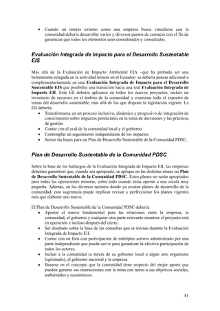 •   Cuando un interés externo como una empresa busca vincularse con la
       comunidad debería desarrollar varios y diversos puntos de contacto con el fin de
       garantizar que todos los elementos sean considerados y consultados.


Evaluación Integrada de Impacto para el Desarrollo Sustentable
EIS

Más allá de la Evaluación de Impacto Ambiental EIA –que ha probado ser una
herramienta relegada en la actividad minera en el Ecuador- se debería pensar adicional o
complementariamente en una Evaluación Integrada de Impacto para el Desarrollo
Sustentable EIS que posibilite una transición hacia una real Evaluación Integrada de
Impacto EII. Esta EII debería aplicarse en todos los nuevos proyectos, incluir un
inventario de recursos en el ámbito de la comunidad y examinar todo el espectro de
temas del desarrollo sustentable, más allá de los que dispone la legislación vigente. La
EII debería:
    • Transformarse en un proceso inclusivo, dinámico y progresivo de integración de
       conocimiento sobre impactos potenciales en la toma de decisiones y las prácticas
       de gestión
    • Contar con el aval de la comunidad local y el gobierno
    • Contemplar un seguimiento independiente de los impactos
    • Sentar las bases para un Plan de Desarrollo Sustentable de la Comunidad PDSC.


Plan de Desarrollo Sustentable de la Comunidad PDSC

Sobre la base de los hallazgos de la Evaluación Integrada de Impacto EII, las empresas
deberían garantizar que, cuando sea apropiado, se aplique en las distintas minas un Plan
de Desarrollo Sustentable de la Comunidad PDSC. Estos planes no serán apropiados
para todas las operaciones mineras, sobre todo cuando éstas operan a una escala muy
pequeña. Además, en los diversos recintos donde ya existen planes de desarrollo de la
comunidad, esta sugerencia puede implicar revisar y perfeccionar los planes vigentes
más que elaborar uno nuevo.

El Plan de Desarrollo Sustentable de la Comunidad PDSC debería:
    • Aportar el marco fundamental para las relaciones entre la empresa, la
       comunidad, el gobierno y cualquier otra parte relevante mientras el proyecto está
       en operación e incluso después del cierre.
    • Ser diseñado sobre la base de las consultas que se inician durante la Evaluación
       Integrada de Impacto EII.
    • Contar con un foro con participación de múltiples actores administrado por una
       parte independiente que pueda servir para garantizar la efectiva participación de
       todos los actores.
    • Incluir a la comunidad (a través de su gobierno local o algún otro organismo
       legitimado), el gobierno nacional y la empresa.
    • Basarse en el concepto que la comunidad tiene respecto del mejor aporte que
       pueden generar sus interacciones con la mina con miras a sus objetivos sociales,
       ambientales y económicos.



                                                                                     41
 