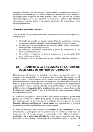 directrices aplicables para tales procesos. También podrían consolidar su experiencia y
asistencia en la elaboración de Planes de Desarrollo Sustentable de la Comunidad,
incluyendo planes integrados de cierre de minas, sobre todo con base en lecciones
aprendidas en países en los que ya cuentan con experiencia. También podrían financiar
actividades de asistencia técnica y capacitación destinadas a las comunidades y a las
instituciones estatales.


Acuerdos políticos básicos

A fin de que los roles y responsabilidades de los distintos actores se vuelvan operativos,
se requiere que:

       El Estado, en acuerdo con actores locales defina las condiciones –técnicas,
       económicas, sociales y culturales- en que se desarrollará el proyecto minero
       Se potencialice la participación de los gobiernos locales (juntas parroquiales,
       municipalidades, consejos provinciales)
       Se establezcan mecanismos transparentes y justos de participación en los
       beneficios de la renta minera
       Se constituya el respeto de los derechos colectivos en la piedra angular de la
       nueva política social minera
       Se incorporen nuevas formas de participación ciudadana sobre bases solidarias.



   29.  ¿PARTICIPA LA COMUNIDAD EN LA TOMA DE
     DECISIONES DE UN PROYECTO MINERO?
Históricamente, el gobierno ha formulado las políticas de desarrollo minero sin
consultar a las comunidades, y las empresas han negociado directamente con el
gobierno central. Tradicionalmente, en el ámbito local la consulta pública se ha
limitado a comunicar ciertos aspectos de los proyectos a las comunidades afectadas o a
tratar las quejas de la comunidad. Sólo a partir de la promulgación del Reglamento al
Artículo 28 de la Ley de Gestión Ambiental (Registro Oficial 380 de 19 de octubre de
2006) se utiliza la integración de la opinión pública como un proceso formal en la
Evaluación de Impacto Social EIS y en la identificación de las preocupaciones públicas
en los proyectos mineros.

La experiencia en la práctica internacional ha demostrado a las empresas que un buen
proceso de consulta en el ámbito local genera beneficios significativos. Quizás, lo
más importante para un proyecto minero es el hecho de que el proceso sirve para
fomentar relaciones auténticas de respeto mutuo, con preocupaciones y objetivos
compartidos entre la comunidad, la empresa y otros actores.

La toma de decisiones debe reconocer los derechos de las comunidades a tener
representación y participación en los procesos que les afectan, y debe basar su
interacción entre el proyecto minero y la comunidad en los valores, objetivos y
aspiraciones de la comunidad afectada. Es posible que la comunidad esté menos
interesada en las mediciones tradicionales de los beneficios, como el ingreso y el


                                                                                       45
 