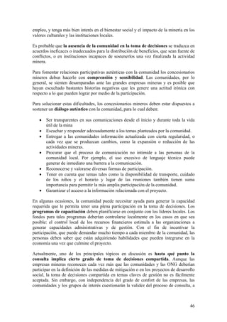 empleo, y tenga más bien interés en el bienestar social y el impacto de la minería en los
valores culturales y las instituciones locales.

Es probable que la ausencia de la comunidad en la toma de decisiones se traduzca en
acuerdos ineficaces o inadecuados para la distribución de beneficios, que sean fuente de
conflictos, o en instituciones incapaces de sostenerlos una vez finalizada la actividad
minera.

Para fomentar relaciones participativas auténticas con la comunidad los concesionarios
mineros deben hacerlo con comprensión y sensibilidad. Las comunidades, por lo
general, se sienten desamparadas ante las grandes empresas mineras y es posible que
hayan escuchado bastantes historias negativas que les genere una actitud irónica con
respecto a lo que pueden lograr por medio de la participación.

Para solucionar estas dificultades, los concesionarios mineros deben estar dispuestos a
sostener un diálogo auténtico con la comunidad, para lo cual deben:

   •   Ser transparentes en sus comunicaciones desde el inicio y durante toda la vida
       útil de la mina
   •   Escuchar y responder adecuadamente a los temas planteados por la comunidad.
   •   Entregar a las comunidades información actualizada con cierta regularidad, o
       cada vez que se produzcan cambios, como la expansión o reducción de las
       actividades mineras.
   •   Procurar que el proceso de comunicación no intimide a las personas de la
       comunidad local. Por ejemplo, el uso excesivo de lenguaje técnico puede
       generar de inmediato una barrera a la comunicación.
   •   Reconocerse y valorarse diversas formas de participación.
   •   Tener en cuenta que temas tales como la disponibilidad de transporte, cuidado
       de los niños y el horario y lugar de las reuniones también tienen suma
       importancia para permitir la más amplia participación de la comunidad.
   •   Garantizar el acceso a la información relacionada con el proyecto.

En algunas ocasiones, la comunidad puede necesitar ayuda para generar la capacidad
requerida que le permita tener una plena participación en la toma de decisiones. Los
programas de capacitación deben planificarse en conjunto con los líderes locales. Los
fondos para tales programas deberían controlarse localmente en los casos en que sea
posible: el control local de los recursos financieros estimula a las organizaciones a
generar capacidades administrativas y de gestión. Con el fin de incentivar la
participación, que puede demandar mucho tiempo a cada miembro de la comunidad, las
personas deben saber que están adquiriendo habilidades que pueden integrarse en la
economía una vez que culmine el proyecto.

Actualmente, uno de los principales tópicos en discusión es hasta qué punto la
consulta implica cierto grado de toma de decisiones compartida. Aunque las
empresas mineras reconocen cada vez más que las comunidades y las ONG deberían
participar en la definición de las medidas de mitigación o en los proyectos de desarrollo
social, la toma de decisiones compartida en temas claves de gestión no es fácilmente
aceptada. Sin embargo, con independencia del grado de confort de las empresas, las
comunidades y los grupos de interés cuestionarán la validez del proceso de consulta, a



                                                                                      46
 