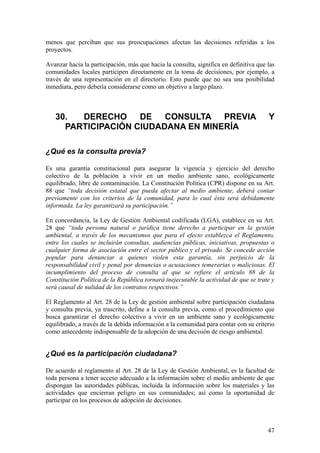menos que perciban que sus preocupaciones afectan las decisiones referidas a los
proyectos.

Avanzar hacia la participación, más que hacia la consulta, significa en definitiva que las
comunidades locales participen directamente en la toma de decisiones, por ejemplo, a
través de una representación en el directorio. Esto puede que no sea una posibilidad
inmediata, pero debería considerarse como un objetivo a largo plazo.



   30.  DERECHO     DE   CONSULTA PREVIA                                               Y
     PARTICIPACIÓN CIUDADANA EN MINERÍA

¿Qué es la consulta previa?

Es una garantía constitucional para asegurar la vigencia y ejercicio del derecho
colectivo de la población a vivir en un medio ambiente sano, ecológicamente
equilibrado, libre de contaminación. La Constitución Política (CPR) dispone en su Art.
88 que “toda decisión estatal que pueda afectar al medio ambiente, deberá contar
previamente con los criterios de la comunidad, para lo cual ésta será debidamente
informada. La ley garantizará su participación.”

En concordancia, la Ley de Gestión Ambiental codificada (LGA), establece en su Art.
28 que “toda persona natural o jurídica tiene derecho a participar en la gestión
ambiental, a través de los mecanismos que para el efecto establezca el Reglamento,
entre los cuales se incluirán consultas, audiencias públicas, iniciativas, propuestas o
cualquier forma de asociación entre el sector público y el privado. Se concede acción
popular para denunciar a quienes violen esta garantía, sin perjuicio de la
responsabilidad civil y penal por denuncias o acusaciones temerarias o maliciosas. El
incumplimiento del proceso de consulta al que se refiere el artículo 88 de la
Constitución Política de la República tornará inejecutable la actividad de que se trate y
será causal de nulidad de los contratos respectivos.”

El Reglamento al Art. 28 de la Ley de gestión ambiental sobre participación ciudadana
y consulta previa, ya trascrito, define a la consulta previa, como el procedimiento que
busca garantizar el derecho colectivo a vivir en un ambiente sano y ecológicamente
equilibrado, a través de la debida información a la comunidad para contar con su criterio
como antecedente indispensable de la adopción de una decisión de riesgo ambiental.


¿Qué es la participación ciudadana?

De acuerdo al reglamento al Art. 28 de la Ley de Gestión Ambiental, es la facultad de
toda persona a tener acceso adecuado a la información sobre el medio ambiente de que
dispongan las autoridades públicas, incluida la información sobre los materiales y las
actividades que encierran peligro en sus comunidades; así como la oportunidad de
participar en los procesos de adopción de decisiones.



                                                                                       47
 