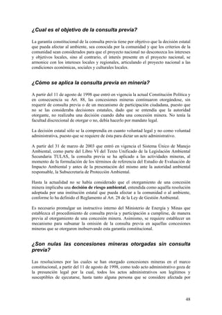 ¿Cual es el objetivo de la consulta previa?

La garantía constitucional de la consulta previa tiene por objetivo que la decisión estatal
que pueda afectar al ambiente, sea conocida por la comunidad y que los criterios de la
comunidad sean considerados para que el proyecto nacional no desconozca los intereses
y objetivos locales, sino al contrario, el interés presente en el proyecto nacional, se
armonice con los intereses locales y regionales, articulando el proyecto nacional a las
condiciones económicas, sociales y culturales locales.


¿Cómo se aplica la consulta previa en minería?

A partir del 11 de agosto de 1998 que entró en vigencia la actual Constitución Política y
en consecuencia su Art. 88, las concesiones mineras continuaron otorgándose, sin
requerir de consulta previa o de un mecanismo de participación ciudadana, puesto que
no se las consideraba decisiones estatales, dado que se entendía que la autoridad
otorgante, no realizaba una decisión cuando daba una concesión minera. No tenía la
facultad discrecional de otorgar o no, debía hacerlo por mandato legal.

La decisión estatal sólo se la comprendía en cuanto voluntad legal y no como voluntad
administrativa, puesto que se requiere de ésta para dictar un acto administrativo.

A partir del 31 de marzo de 2003 que entró en vigencia el Sistema Único de Manejo
Ambiental, como parte del Libro VI del Texto Unificado de la Legislación Ambiental
Secundaria TULAS, la consulta previa se ha aplicado a las actividades mineras, al
momento de la formulación de los términos de referencia del Estudio de Evaluación de
Impacto Ambiental y antes de la presentación del mismo ante la autoridad ambiental
responsable, la Subsecretaría de Protección Ambiental.

Hasta la actualidad no se había considerado que el otorgamiento de una concesión
minera implicaba una decisión de riesgo ambiental, entendida como aquélla resolución
adoptada por una institución estatal que pueda afectar a la comunidad o al ambiente,
conforme lo ha definido el Reglamento al Art. 28 de la Ley de Gestión Ambiental.

Es necesario promulgar un instructivo interno del Ministerio de Energía y Minas que
establezca el procedimiento de consulta previa y participación a cumplirse, de manera
previa al otorgamiento de una concesión minera. Asimismo, se requiere establecer un
mecanismo para subsanar la omisión de la consulta previa en aquellas concesiones
mineras que se otorgaron inobservando esta garantía constitucional.


¿Son nulas las concesiones mineras otorgadas sin consulta
previa?

Las resoluciones por las cuales se han otorgado concesiones mineras en el marco
constitucional, a partir del 11 de agosto de 1998, como todo acto administrativo goza de
la presunción legal por la cual, todos los actos administrativos son legítimos y
susceptibles de ejecutarse, hasta tanto alguna persona que se considere afectada por



                                                                                        48
 