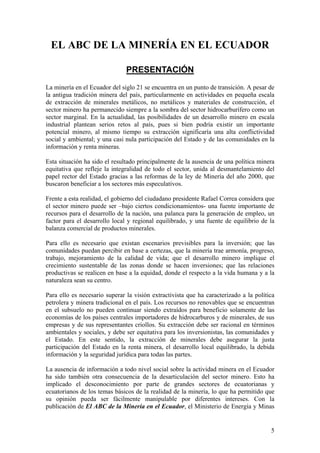 EL ABC DE LA MINERÍA EN EL ECUADOR

                               PRESENTACIÓN
La minería en el Ecuador del siglo 21 se encuentra en un punto de transición. A pesar de
la antigua tradición minera del país, particularmente en actividades en pequeña escala
de extracción de minerales metálicos, no metálicos y materiales de construcción, el
sector minero ha permanecido siempre a la sombra del sector hidrocarburífero como un
sector marginal. En la actualidad, las posibilidades de un desarrollo minero en escala
industrial plantean serios retos al país, pues si bien podría existir un importante
potencial minero, al mismo tiempo su extracción significaría una alta conflictividad
social y ambiental; y una casi nula participación del Estado y de las comunidades en la
información y renta mineras.

Esta situación ha sido el resultado principalmente de la ausencia de una política minera
equitativa que refleje la integralidad de todo el sector, unida al desmantelamiento del
papel rector del Estado gracias a las reformas de la ley de Minería del año 2000, que
buscaron beneficiar a los sectores más especulativos.

Frente a esta realidad, el gobierno del ciudadano presidente Rafael Correa considera que
el sector minero puede ser –bajo ciertos condicionamientos- una fuente importante de
recursos para el desarrollo de la nación, una palanca para la generación de empleo, un
factor para el desarrollo local y regional equilibrado, y una fuente de equilibrio de la
balanza comercial de productos minerales.

Para ello es necesario que existan escenarios previsibles para la inversión; que las
comunidades puedan percibir en base a certezas, que la minería trae armonía, progreso,
trabajo, mejoramiento de la calidad de vida; que el desarrollo minero implique el
crecimiento sustentable de las zonas donde se hacen inversiones; que las relaciones
productivas se realicen en base a la equidad, donde el respecto a la vida humana y a la
naturaleza sean su centro.

Para ello es necesario superar la visión extractivista que ha caracterizado a la política
petrolera y minera tradicional en el país. Los recursos no renovables que se encuentran
en el subsuelo no pueden continuar siendo extraídos para beneficio solamente de las
economías de los países centrales importadores de hidrocarburos y de minerales, de sus
empresas y de sus representantes criollos. Su extracción debe ser racional en términos
ambientales y sociales, y debe ser equitativa para los inversionistas, las comunidades y
el Estado. En este sentido, la extracción de minerales debe asegurar la justa
participación del Estado en la renta minera, el desarrollo local equilibrado, la debida
información y la seguridad jurídica para todas las partes.

La ausencia de información a todo nivel social sobre la actividad minera en el Ecuador
ha sido también otra consecuencia de la desarticulación del sector minero. Esto ha
implicado el desconocimiento por parte de grandes sectores de ecuatorianas y
ecuatorianos de los temas básicos de la realidad de la minería, lo que ha permitido que
su opinión pueda ser fácilmente manipulable por diferentes intereses. Con la
publicación de El ABC de la Minería en el Ecuador, el Ministerio de Energía y Minas


                                                                                       5
 